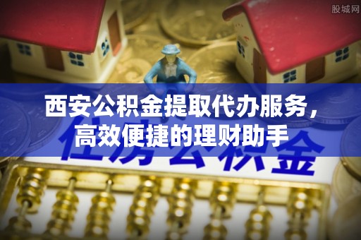 天心西安公积金提取代办服务，高效便捷的理财助手