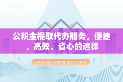 天心公积金提取代办服务，便捷、高效、省心的选择